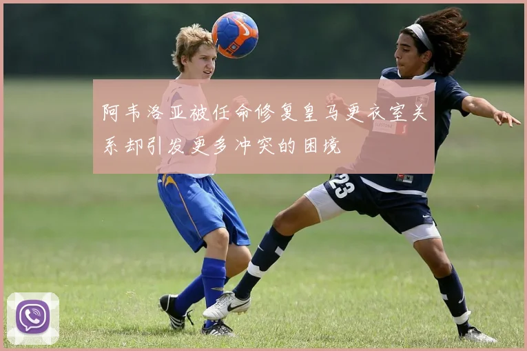 阿韦洛亚被任命修复皇马更衣室关系却引发更多冲突的困境
