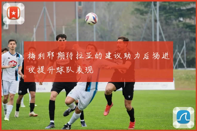 梅利耶期待拉亚的建议助力后场进攻提升球队表现