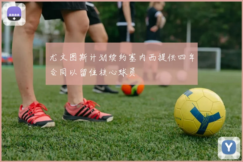 尤文图斯计划续约塞内西提供四年合同以留住核心球员