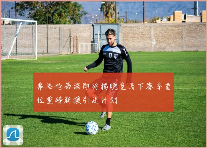 弗洛伦蒂诺即将揭晓皇马下赛季首位重磅新援引进计划
