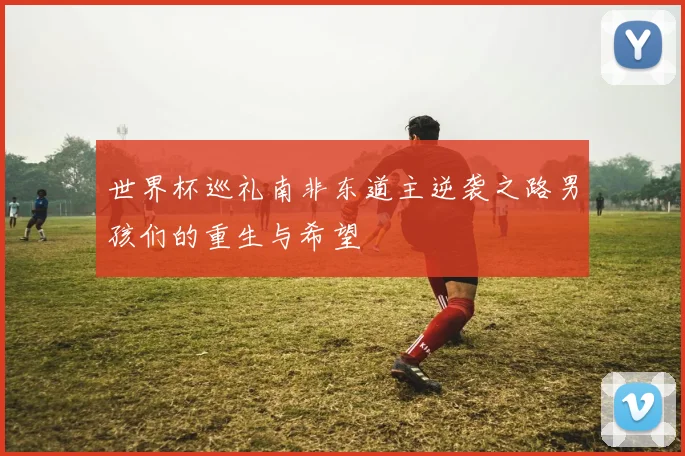 世界杯巡礼南非东道主逆袭之路男孩们的重生与希望