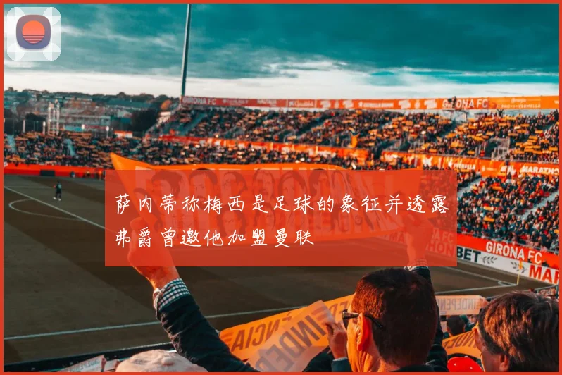 萨内蒂称梅西是足球的象征并透露弗爵曾邀他加盟曼联