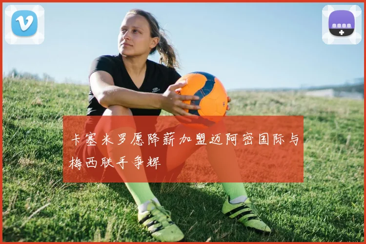 卡塞米罗愿降薪加盟迈阿密国际与梅西联手争辉