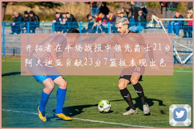 开拓者在半场战报中领先爵士21分阿夫迪亚贡献23分7篮板表现出色