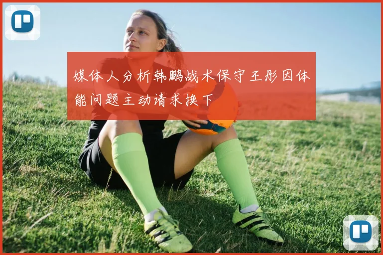 媒体人分析韩鹏战术保守王彤因体能问题主动请求换下