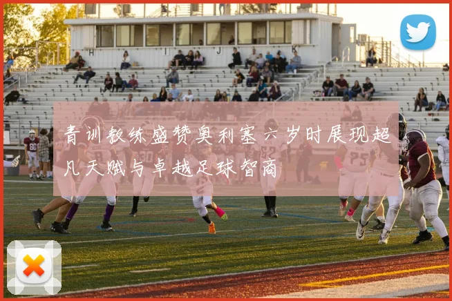 青训教练盛赞奥利塞六岁时展现超凡天赋与卓越足球智商
