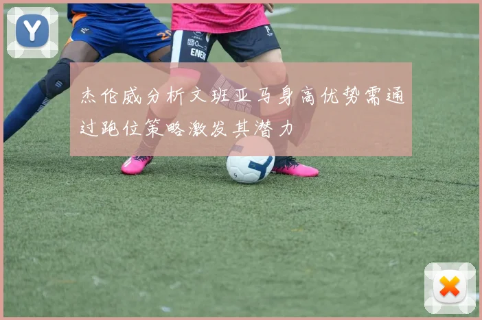 杰伦威分析文班亚马身高优势需通过跑位策略激发其潜力