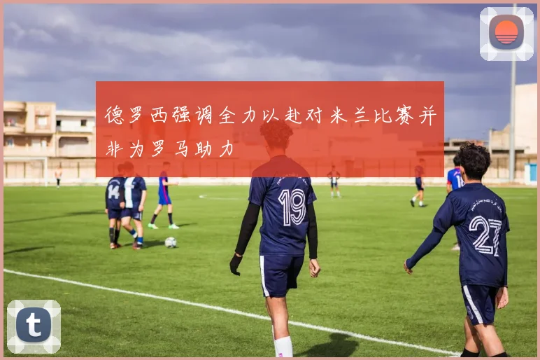 德罗西强调全力以赴对米兰比赛并非为罗马助力
