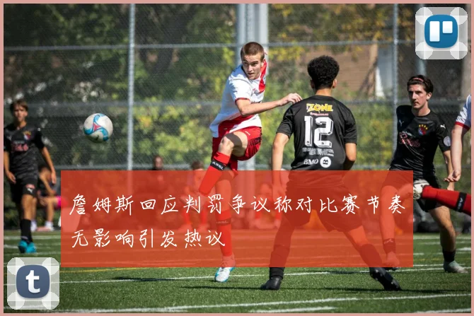 詹姆斯回应判罚争议称对比赛节奏无影响引发热议