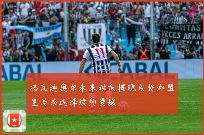 格瓦迪奥尔未来动向揭晓或将加盟皇马或选择续约曼城