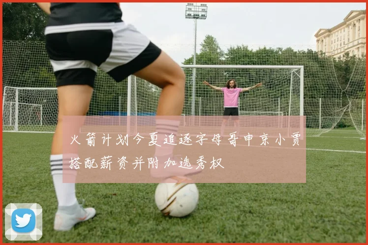 火箭计划今夏追逐字母哥申京小贾搭配薪资并附加选秀权