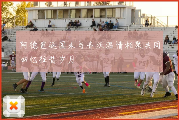 阿德重返国米与齐沃温情相聚共同回忆往昔岁月