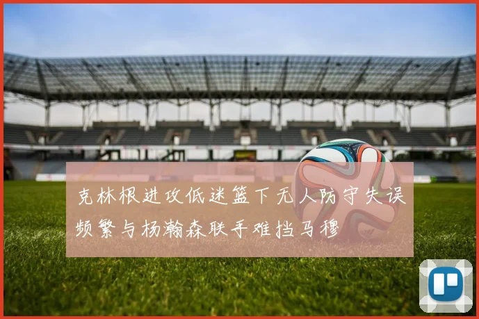 克林根进攻低迷篮下无人防守失误频繁与杨瀚森联手难挡马穆