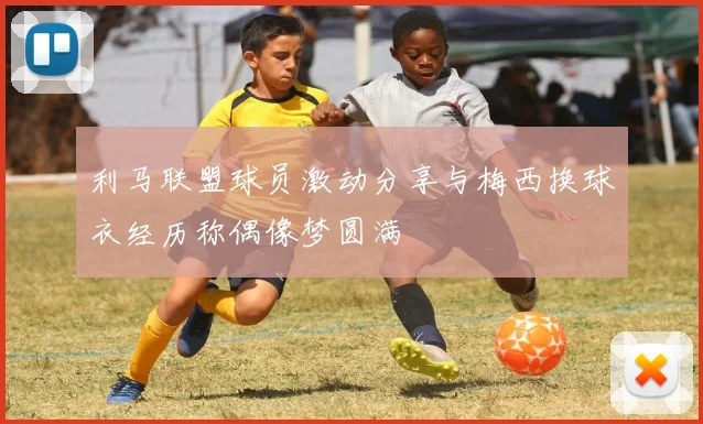 利马联盟球员激动分享与梅西换球衣经历称偶像梦圆满