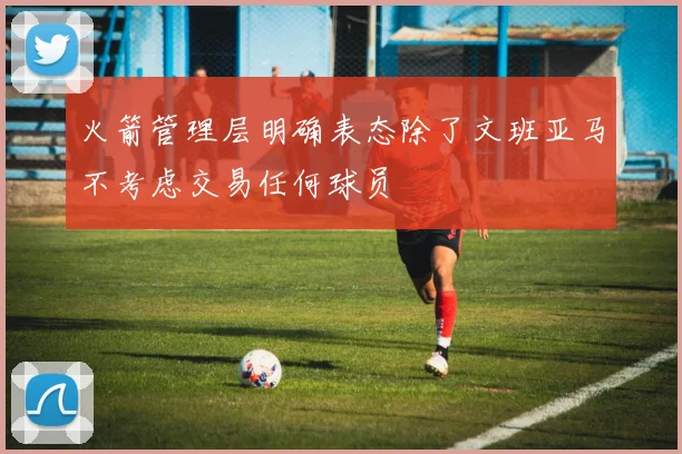 火箭管理层明确表态除了文班亚马不考虑交易任何球员