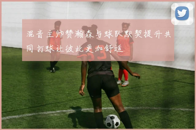 混音主帅赞瀚森与球队默契提升共同打球让彼此更加舒适