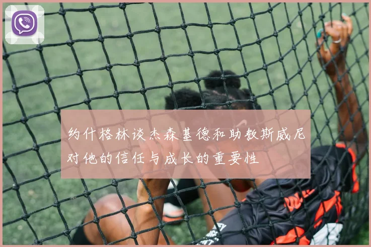 约什格林谈杰森基德和助教斯威尼对他的信任与成长的重要性