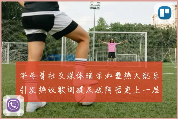 字母哥社交媒体暗示加盟热火配乐引发热议歌词提及迈阿密更上一层楼