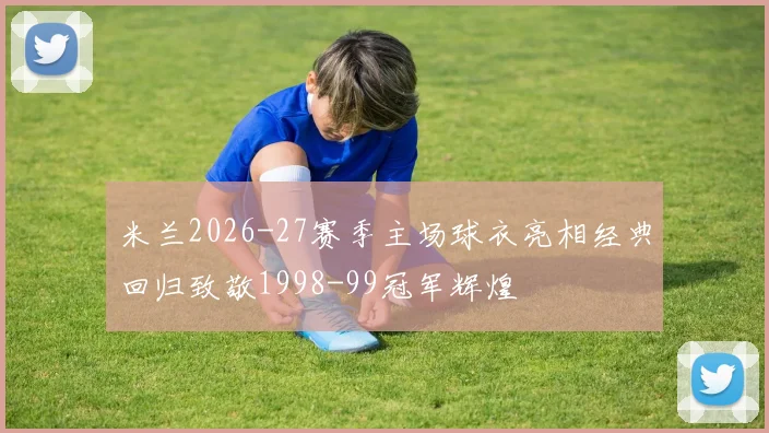 米兰2026-27赛季主场球衣亮相经典回归致敬1998-99冠军辉煌