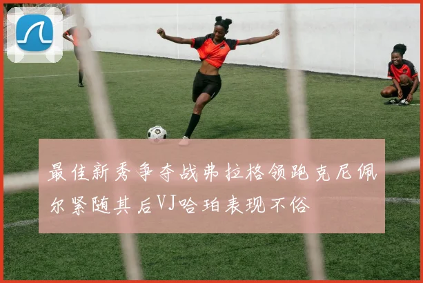 最佳新秀争夺战弗拉格领跑克尼佩尔紧随其后VJ哈珀表现不俗