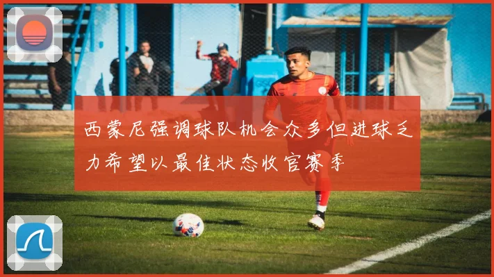 西蒙尼强调球队机会众多但进球乏力希望以最佳状态收官赛季