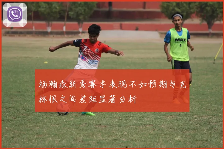 杨瀚森新秀赛季表现不如预期与克林根之间差距显著分析