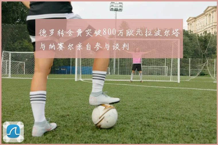 德罗转会费突破800万欧元拉波尔塔与纳赛尔亲自参与谈判