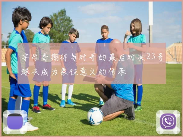 字母哥期待与对手的最后对决23号球衣成为象征意义的传承
