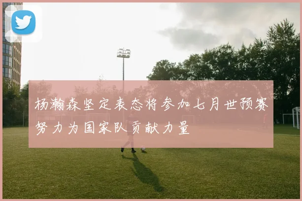 杨瀚森坚定表态将参加七月世预赛努力为国家队贡献力量