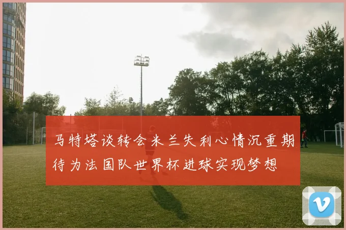 马特塔谈转会米兰失利心情沉重期待为法国队世界杯进球实现梦想