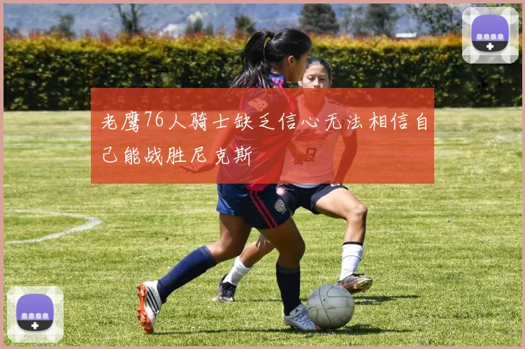 老鹰76人骑士缺乏信心无法相信自己能战胜尼克斯