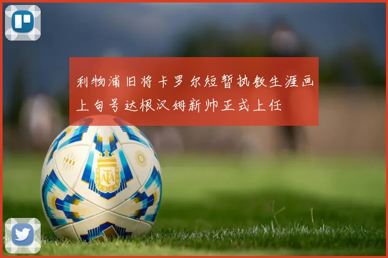 利物浦旧将卡罗尔短暂执教生涯画上句号达根汉姆新帅正式上任
