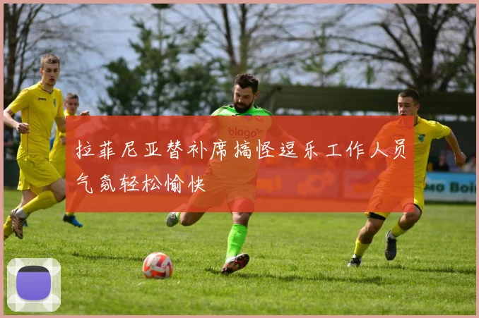 拉菲尼亚替补席搞怪逗乐工作人员气氛轻松愉快
