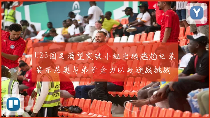 U23国足渴望突破小组出线尴尬记录安东尼奥与弟子全力以赴迎战挑战