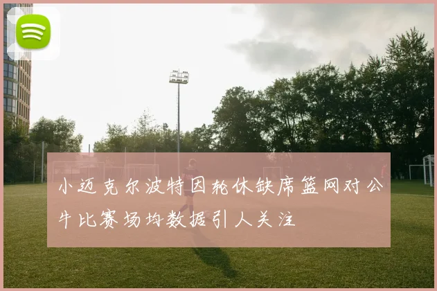 小迈克尔波特因轮休缺席篮网对公牛比赛场均数据引人关注