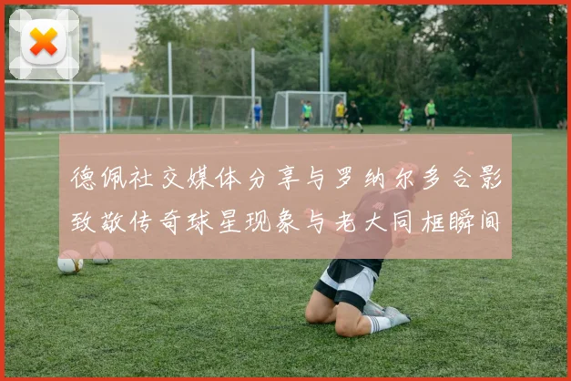 德佩社交媒体分享与罗纳尔多合影致敬传奇球星现象与老大同框瞬间